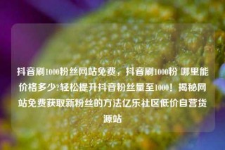 抖音刷1000粉丝网站免费，抖音刷1000粉 哪里能价格多少?轻松提升抖音粉丝量至1000！揭秘网站免费获取新粉丝的方法亿乐社区低价自营货源站