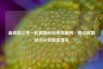 最高检公布一起离婚纠纷典型案例：推动离婚经济补偿制度落实