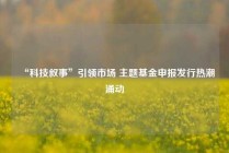 “科技叙事”引领市场 主题基金申报发行热潮涌动
