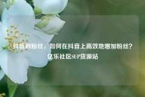抖音刷粉丝，如何在抖音上高效地增加粉丝？亿乐社区SUP货源站