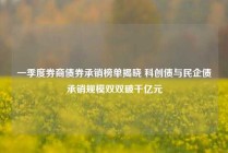 一季度券商债券承销榜单揭晓 科创债与民企债承销规模双双破千亿元