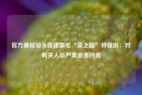 官方通报汕头违建豪宅“英之园	”将强拆：对有关人员严肃追责问责  第1张