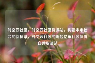 时空云社区，时空云社区货源站，构建未来社会的新桥梁，时空云社区的崛起亿乐社区低价自营货源站