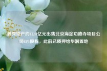 越秀地产约41.49亿元出售北京海淀功德寺项目公司65%股权，此前已质押给华润置地