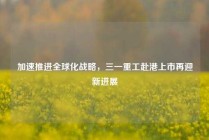 加速推进全球化战略，三一重工赴港上市再迎新进展