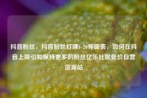 抖音粉丝，抖音粉丝灯牌1-20等级表，如何在抖音上吸引和保持更多的粉丝亿乐社区低价自营货源站