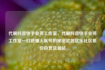 代刷抖音快手业务工作室，代刷抖音快手业务工作室—打造爆火账号的秘密武器亿乐社区低价自营货源站