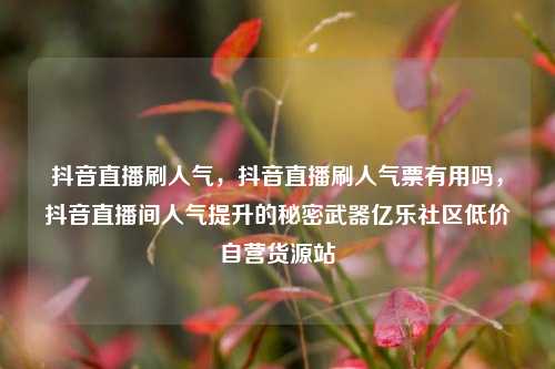 抖音直播刷人气，抖音直播刷人气票有用吗，抖音直播间人气提升的秘密武器亿乐社区低价自营货源站  第1张