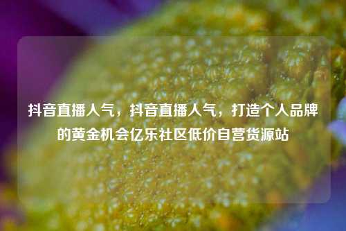 抖音直播人气，抖音直播人气，打造个人品牌的黄金机会亿乐社区低价自营货源站  第1张