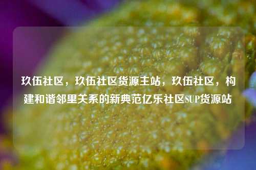 玖伍社区，玖伍社区货源主站，玖伍社区，构建和谐邻里关系的新典范亿乐社区SUP货源站  第1张