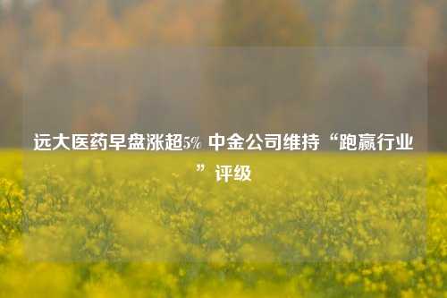 远大医药早盘涨超5% 中金公司维持“跑赢行业”评级  第1张