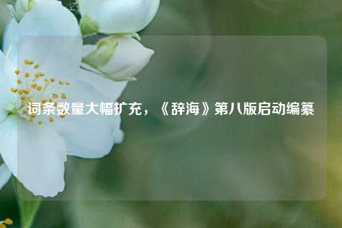 词条数量大幅扩充，《辞海》第八版启动编纂  第1张