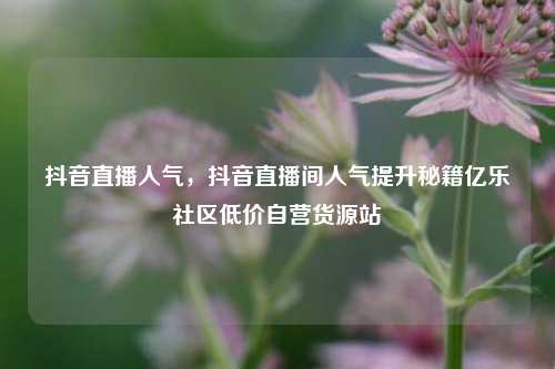 抖音直播人气，抖音直播间人气提升秘籍亿乐社区低价自营货源站  第1张