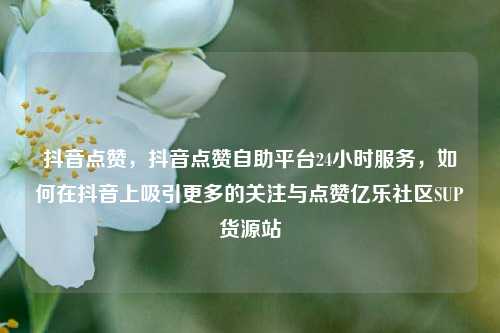 抖音点赞，抖音点赞自助平台24小时服务	，如何在抖音上吸引更多的关注与点赞亿乐社区SUP货源站  第1张