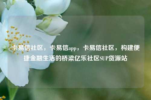 卡易信社区，卡易信app	，卡易信社区，构建便捷金融生活的桥梁亿乐社区SUP货源站  第1张