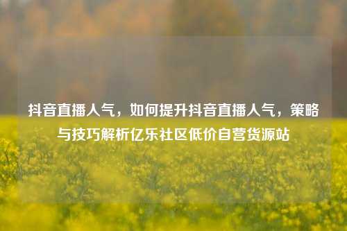 抖音直播人气	，如何提升抖音直播人气，策略与技巧解析亿乐社区低价自营货源站  第1张