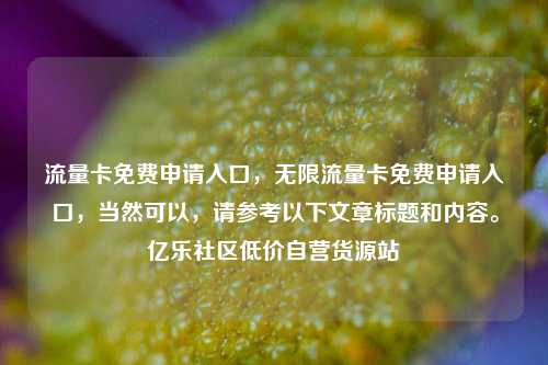 流量卡免费申请入口，无限流量卡免费申请入口，当然可以	，请参考以下文章标题和内容。亿乐社区低价自营货源站  第1张