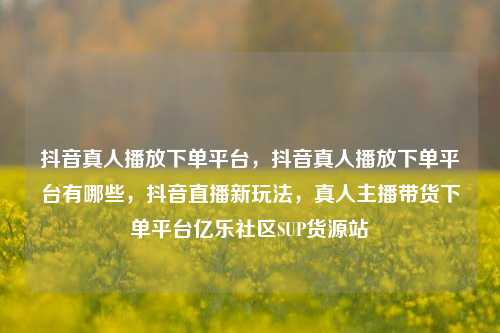 抖音真人播放下单平台，抖音真人播放下单平台有哪些，抖音直播新玩法	，真人主播带货下单平台亿乐社区SUP货源站  第1张