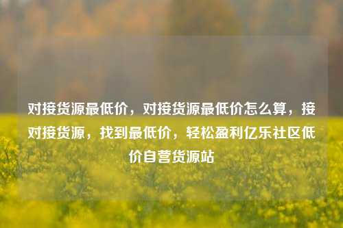 对接货源最低价，对接货源最低价怎么算	，接对接货源，找到最低价，轻松盈利亿乐社区低价自营货源站  第1张