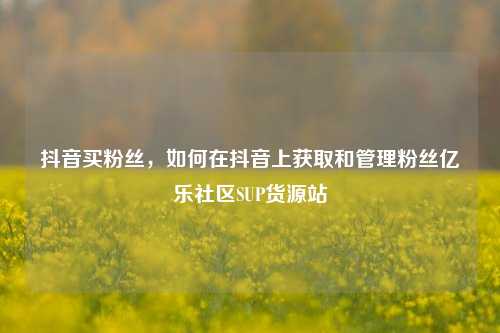 抖音买粉丝	，如何在抖音上获取和管理粉丝亿乐社区SUP货源站  第1张