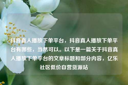 抖音真人播放下单平台	，抖音真人播放下单平台有哪些，当然可以	。以下是一篇关于抖音真人播放下单平台的文章标题和部分内容，亿乐社区低价自营货源站  第1张