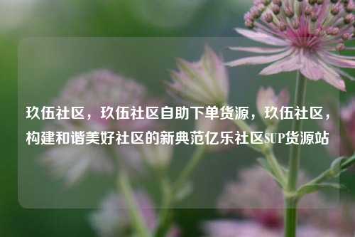 玖伍社区，玖伍社区自助下单货源，玖伍社区，构建和谐美好社区的新典范亿乐社区SUP货源站  第1张