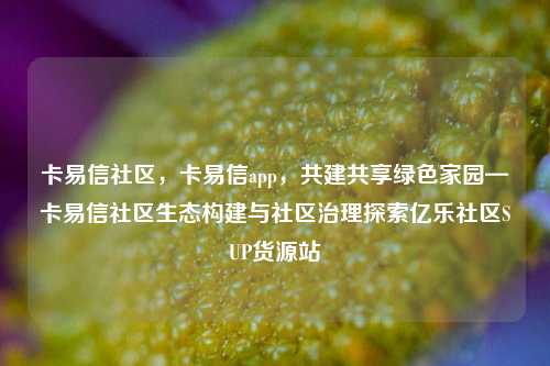 卡易信社区，卡易信app，共建共享绿色家园—卡易信社区生态构建与社区治理探索亿乐社区SUP货源站  第1张