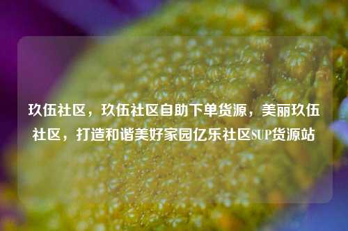 玖伍社区	，玖伍社区自助下单货源，美丽玖伍社区，打造和谐美好家园亿乐社区SUP货源站  第1张